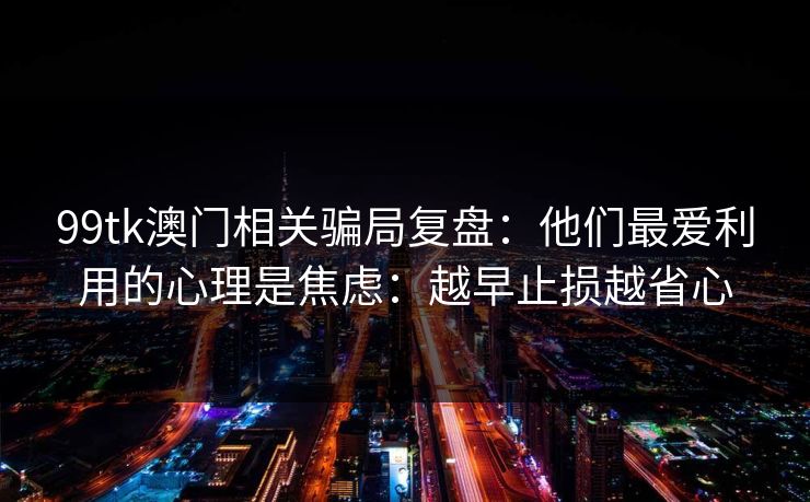 99tk澳门相关骗局复盘：他们最爱利用的心理是焦虑：越早止损越省心
