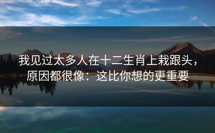 我见过太多人在十二生肖上栽跟头，原因都很像：这比你想的更重要