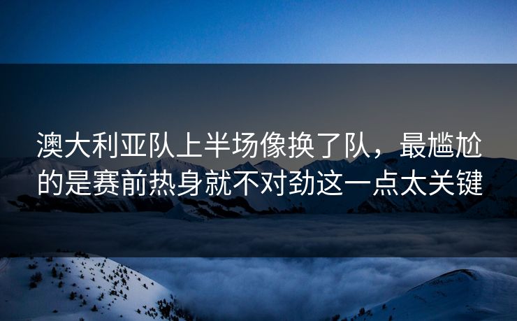 澳大利亚队上半场像换了队，最尴尬的是赛前热身就不对劲这一点太关键