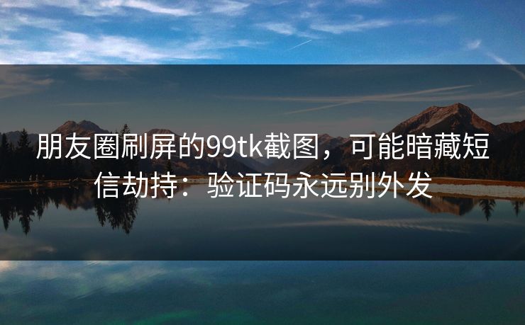 朋友圈刷屏的99tk截图，可能暗藏短信劫持：验证码永远别外发