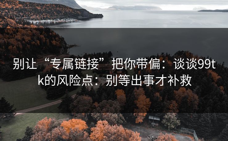 别让“专属链接”把你带偏：谈谈99tk的风险点：别等出事才补救