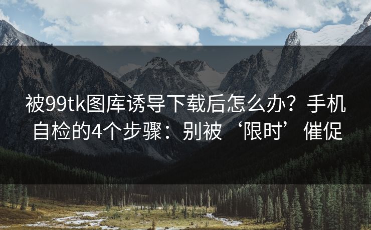被99tk图库诱导下载后怎么办？手机自检的4个步骤：别被‘限时’催促