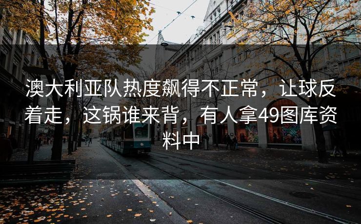 澳大利亚队热度飙得不正常，让球反着走，这锅谁来背，有人拿49图库资料中