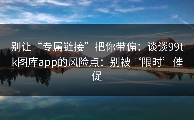别让“专属链接”把你带偏：谈谈99tk图库app的风险点：别被‘限时’催促