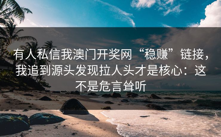 有人私信我澳门开奖网“稳赚”链接，我追到源头发现拉人头才是核心：这不是危言耸听