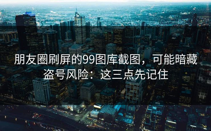 朋友圈刷屏的99图库截图，可能暗藏盗号风险：这三点先记住