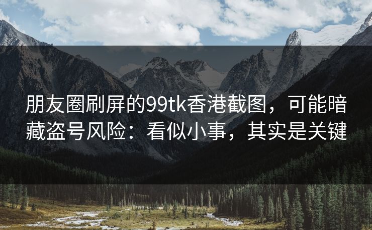 朋友圈刷屏的99tk香港截图，可能暗藏盗号风险：看似小事，其实是关键