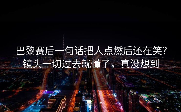 巴黎赛后一句话把人点燃后还在笑？镜头一切过去就懂了，真没想到