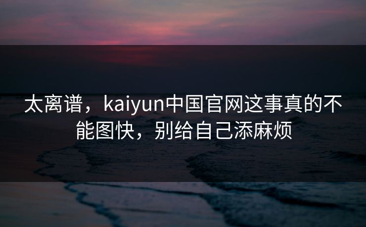 太离谱，kaiyun中国官网这事真的不能图快，别给自己添麻烦