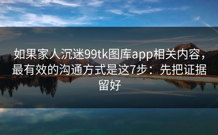 如果家人沉迷99tk图库app相关内容，最有效的沟通方式是这7步：先把证据留好