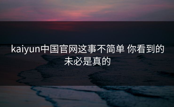 kaiyun中国官网这事不简单 你看到的未必是真的