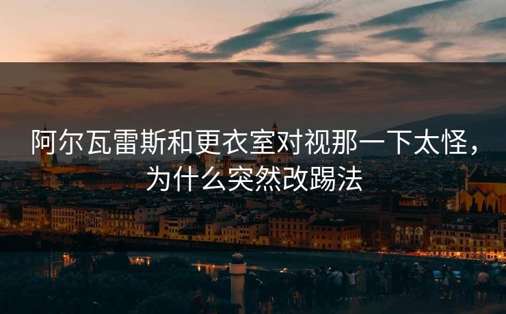 阿尔瓦雷斯和更衣室对视那一下太怪，为什么突然改踢法