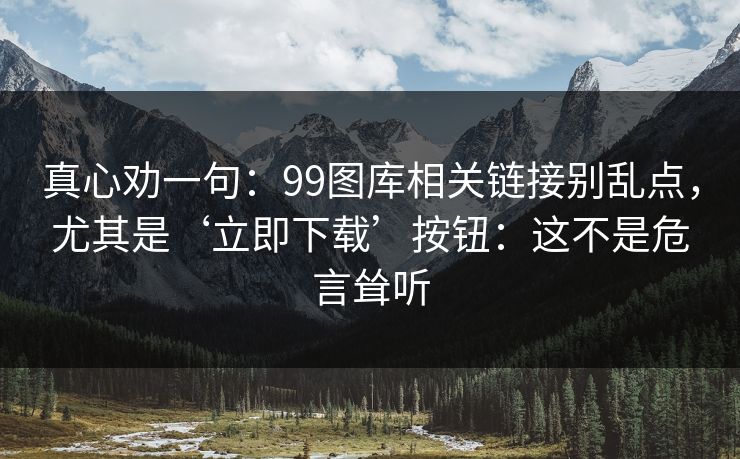 真心劝一句：99图库相关链接别乱点，尤其是‘立即下载’按钮：这不是危言耸听