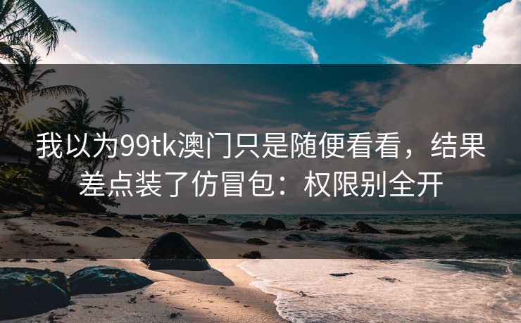 我以为99tk澳门只是随便看看，结果差点装了仿冒包：权限别全开