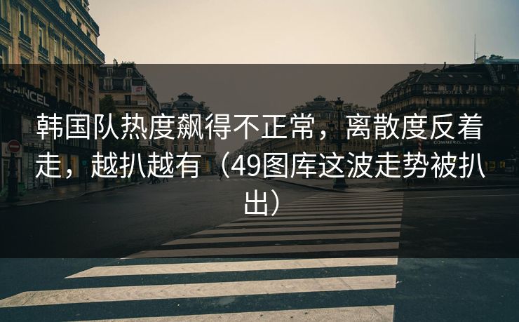 韩国队热度飙得不正常，离散度反着走，越扒越有（49图库这波走势被扒出）