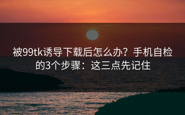 被99tk诱导下载后怎么办？手机自检的3个步骤：这三点先记住