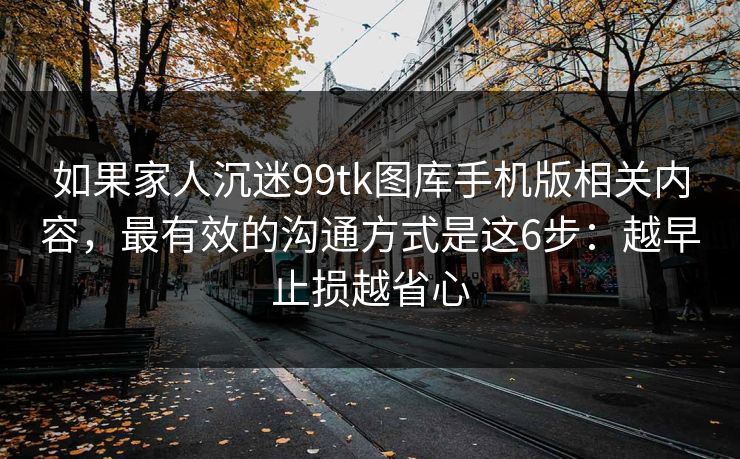 如果家人沉迷99tk图库手机版相关内容，最有效的沟通方式是这6步：越早止损越省心