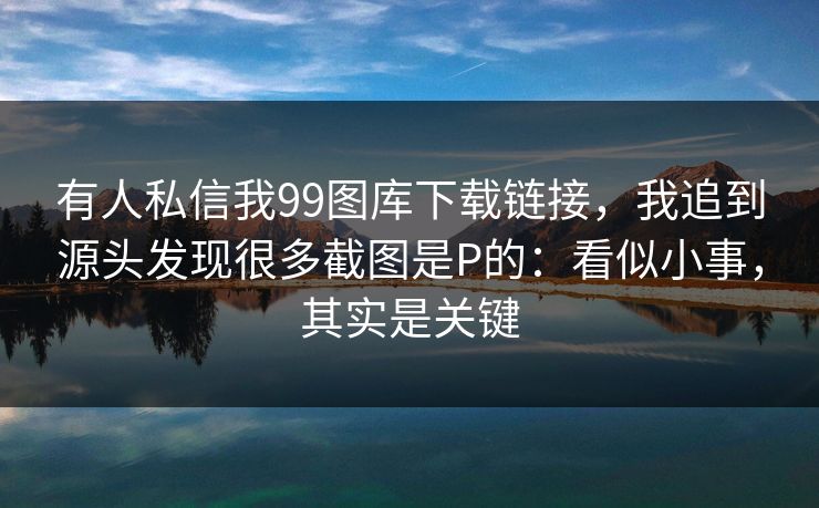 有人私信我99图库下载链接，我追到源头发现很多截图是P的：看似小事，其实是关键