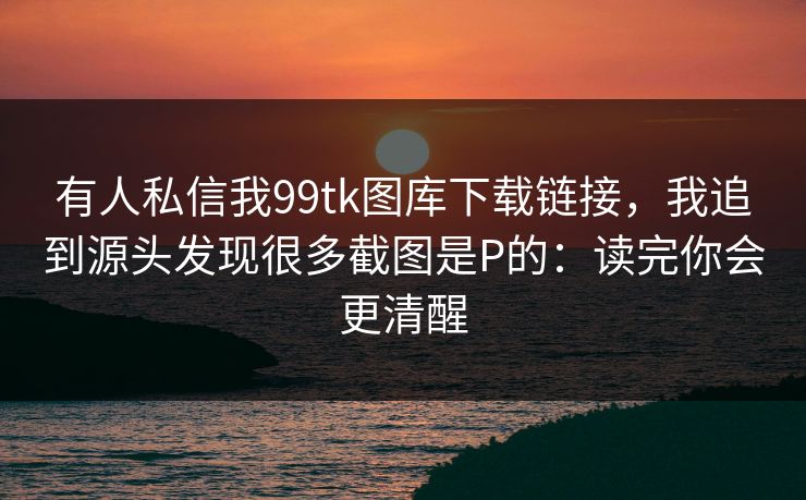 有人私信我99tk图库下载链接，我追到源头发现很多截图是P的：读完你会更清醒