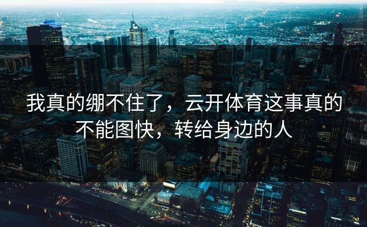我真的绷不住了，云开体育这事真的不能图快，转给身边的人