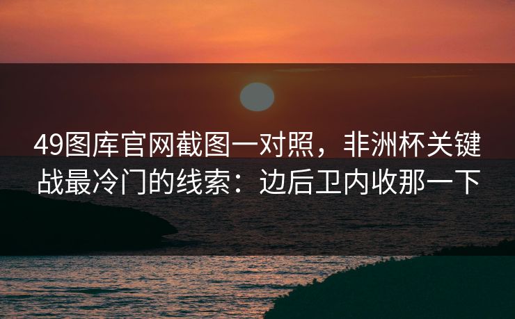 49图库官网截图一对照，非洲杯关键战最冷门的线索：边后卫内收那一下