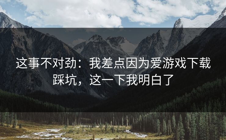 这事不对劲：我差点因为爱游戏下载踩坑，这一下我明白了