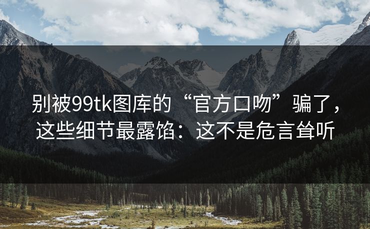 别被99tk图库的“官方口吻”骗了，这些细节最露馅：这不是危言耸听