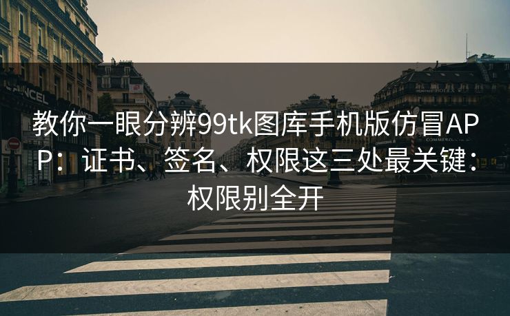 教你一眼分辨99tk图库手机版仿冒APP：证书、签名、权限这三处最关键：权限别全开
