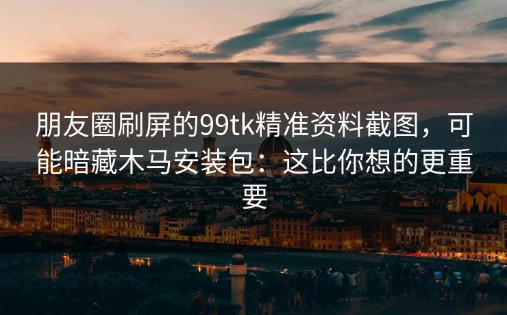 朋友圈刷屏的99tk精准资料截图，可能暗藏木马安装包：这比你想的更重要