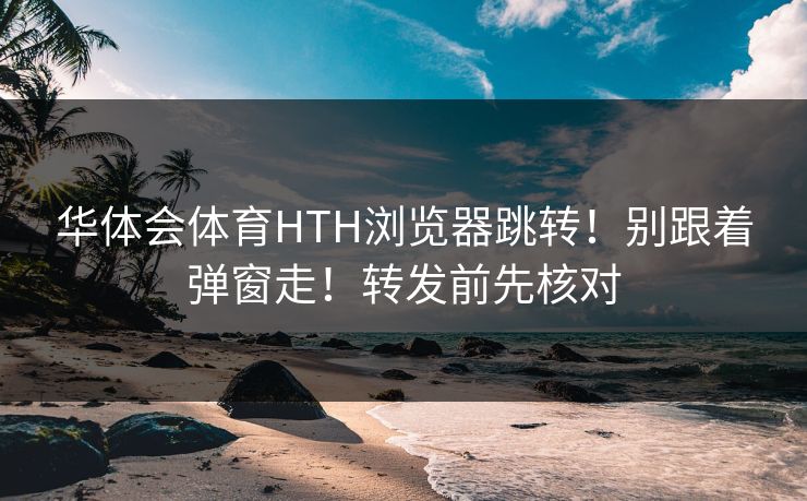 华体会体育HTH浏览器跳转！别跟着弹窗走！转发前先核对