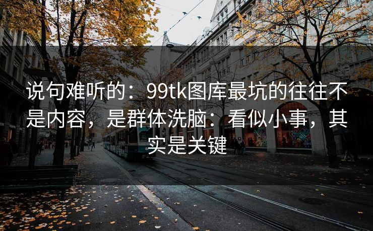说句难听的：99tk图库最坑的往往不是内容，是群体洗脑：看似小事，其实是关键