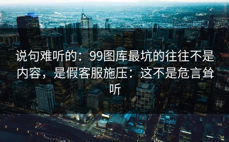 说句难听的：99图库最坑的往往不是内容，是假客服施压：这不是危言耸听